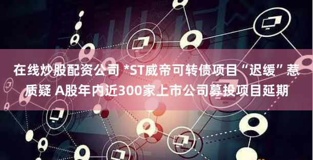 在线炒股配资公司 *ST威帝可转债项目“迟缓”惹质疑 A股年内近300家上市公司募投项目延期