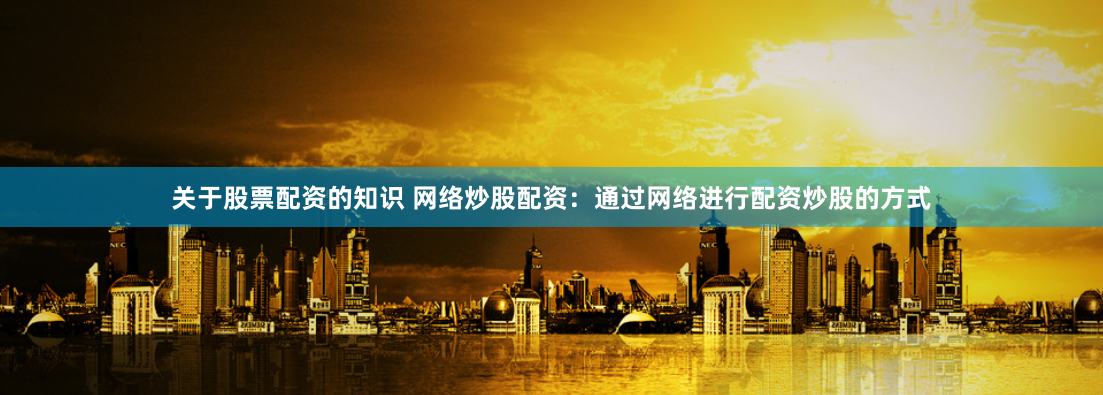 关于股票配资的知识 网络炒股配资：通过网络进行配资炒股的方式