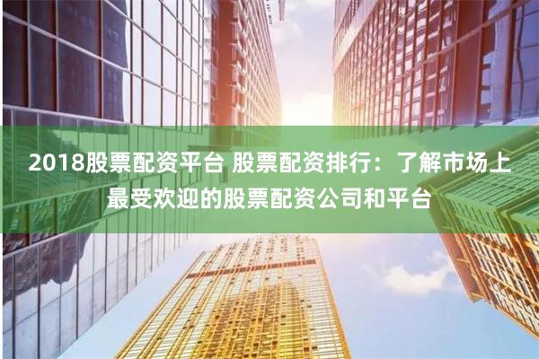 2018股票配资平台 股票配资排行：了解市场上最受欢迎的股票配资公司和平台
