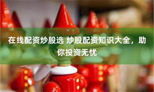 在线配资炒股选 炒股配资知识大全，助你投资无忧