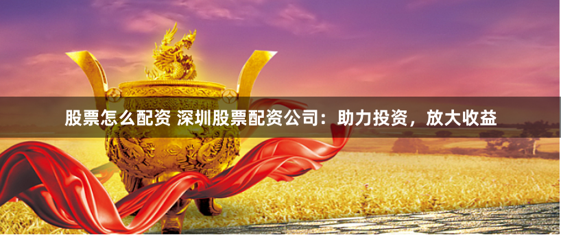 股票怎么配资 深圳股票配资公司：助力投资，放大收益