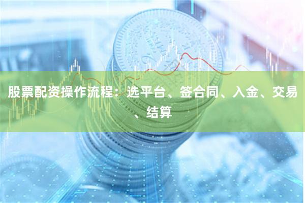 股票配资操作流程：选平台、签合同、入金、交易、结算
